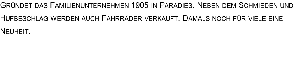 Gründet das Familienunternehmen 1905 in Paradies. Neben dem Schmieden und Hufbeschlag werden auch Fahrräder verkauft. Damals noch für viele eine Neuheit.